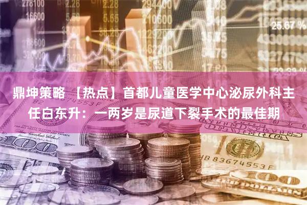 鼎坤策略 【热点】首都儿童医学中心泌尿外科主任白东升：一两岁是尿道下裂手术的最佳期