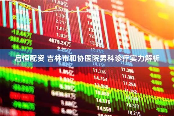 启恒配资 吉林市和协医院男科诊疗实力解析
