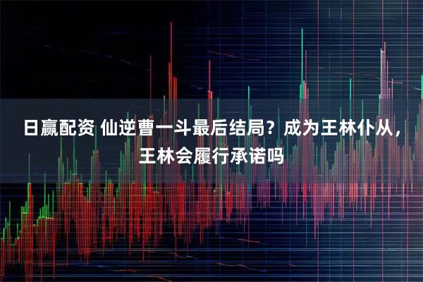 日赢配资 仙逆曹一斗最后结局？成为王林仆从，王林会履行承诺吗