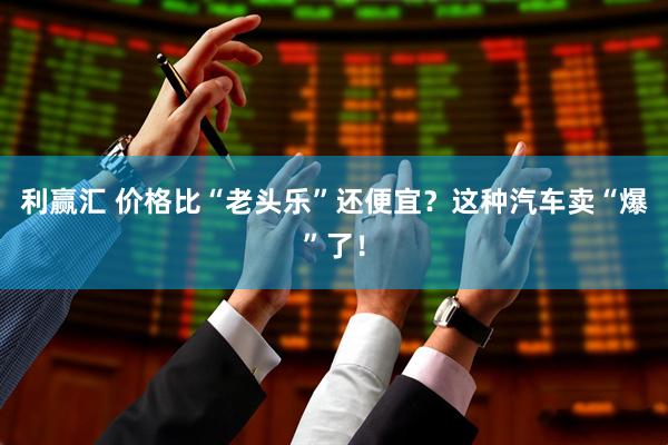 利赢汇 价格比“老头乐”还便宜？这种汽车卖“爆”了！