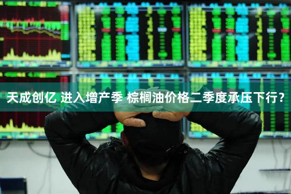 天成创亿 进入增产季 棕榈油价格二季度承压下行？