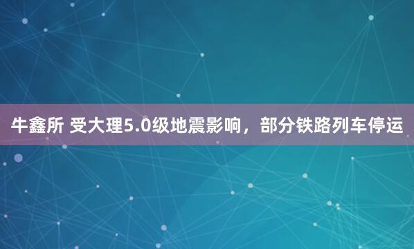 牛鑫所 受大理5.0级地震影响，部分铁路列车停运