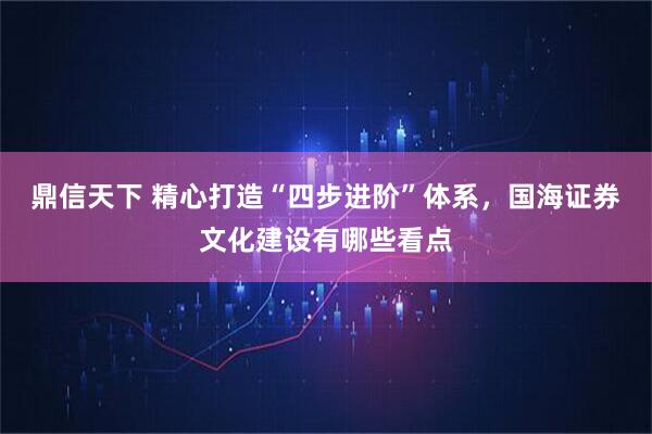 鼎信天下 精心打造“四步进阶”体系，国海证券文化建设有哪些看点