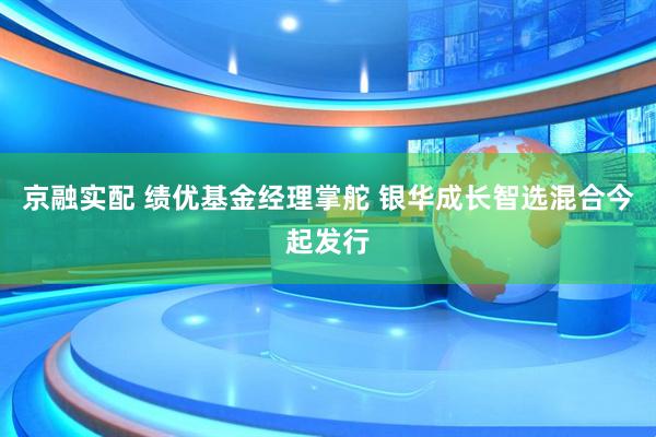 京融实配 绩优基金经理掌舵 银华成长智选混合今起发行