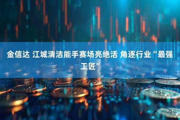 金信达 江城清洁能手赛场亮绝活&#32;角逐行业“最强工匠”