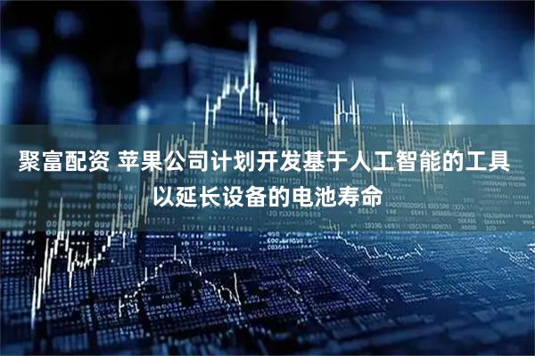 聚富配资 苹果公司计划开发基于人工智能的工具 以延长设备的电池寿命
