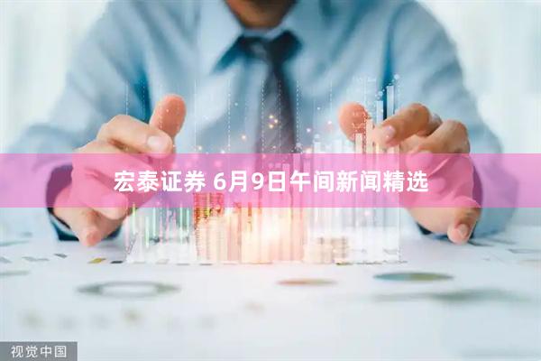 宏泰证券 6月9日午间新闻精选