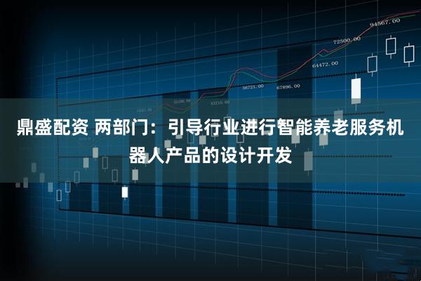 鼎盛配资 两部门：引导行业进行智能养老服务机器人产品的设计开发