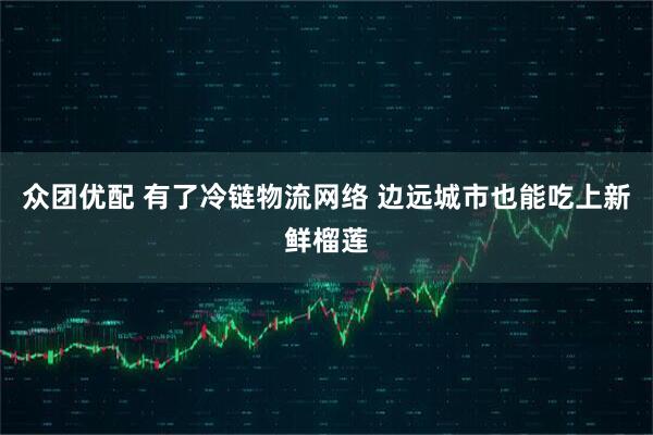 众团优配 有了冷链物流网络 边远城市也能吃上新鲜榴莲
