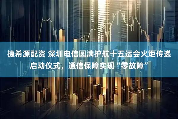 捷希源配资 深圳电信圆满护航十五运会火炬传递启动仪式，通信保障实现“零故障”