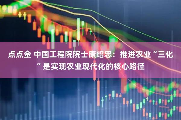 点点金 中国工程院院士康绍忠：推进农业“三化”是实现农业现代化的核心路径