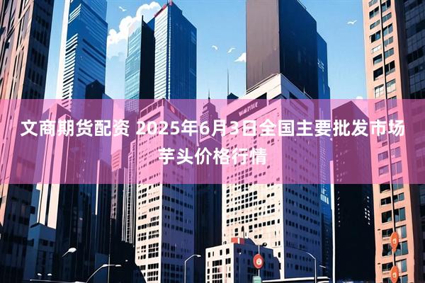 文商期货配资 2025年6月3日全国主要批发市场芋头价格行情