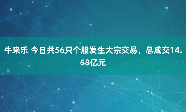 牛来乐 今日共56只个股发生大宗交易，总成交14.68亿元