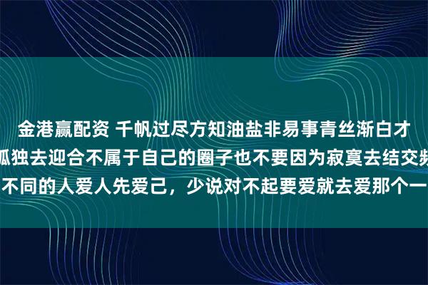 金港赢配资 千帆过尽方知油盐非易事青丝渐白才知岁月不饶人不要因为孤独去迎合不属于自己的圈子也不要因为寂寞去结交频率不同的人爱人先爱己，少说对不起要爱就去爱那个一见你，就笑一见，你就笑的人