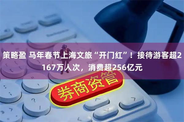 策略盈 马年春节上海文旅“开门红”！接待游客超2167万人次，消费超256亿元