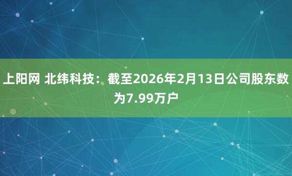 上阳网 北纬科技：截至2026年2月13日公司股东数为7.99万户
