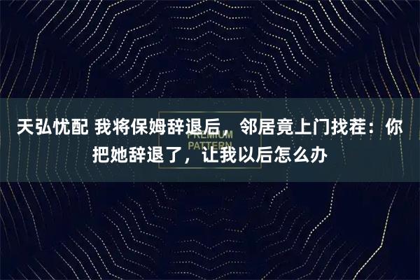天弘忧配 我将保姆辞退后，邻居竟上门找茬：你把她辞退了，让我以后怎么办