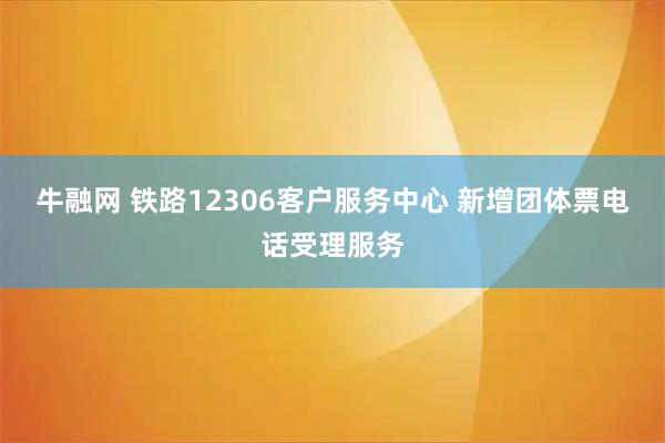 牛融网 铁路12306客户服务中心 新增团体票电话受理服务