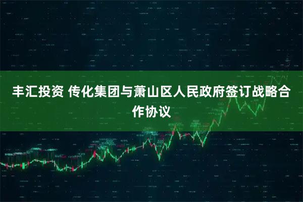 丰汇投资 传化集团与萧山区人民政府签订战略合作协议