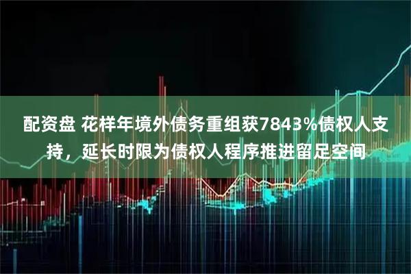 配资盘 花样年境外债务重组获7843%债权人支持，延长时限为债权人程序推进留足空间